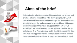 Aims of the brief
Zed studios (production company) has appointed me to plan and
produce a horror film entitled “the devil's playground” ,which
they want me to release on halloween night for them.In this film I
am told to target the audience aged between 14 and 16 because
the the message of the movie is supposed to be SAFETY OF
TEENAGERS AROUND STRANGERS.I am told that this film has to
be between 5 to 7 minutes long and it shouldn't exceed this time
limit. We are supposed make a horror/suspense film so need to
use a variety of shots and have to keep the conventions in mind.
 