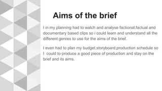 Aims of the brief
I in my planning had to watch and analyse factional,factual and
documentary based clips so i could learn and understand all the
different genres to use for the aims of the brief.
I even had to plan my budget,storyboard,production schedule so
I could to produce a good piece of production and stay on the
brief and its aims.
 