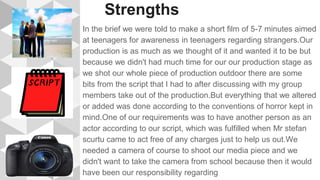 Strengths
In the brief we were told to make a short film of 5-7 minutes aimed
at teenagers for awareness in teenagers regarding strangers.Our
production is as much as we thought of it and wanted it to be but
because we didn't had much time for our our production stage as
we shot our whole piece of production outdoor there are some
bits from the script that I had to after discussing with my group
members take out of the production.But everything that we altered
or added was done according to the conventions of horror kept in
mind.One of our requirements was to have another person as an
actor according to our script, which was fulfilled when Mr stefan
scurtu came to act free of any charges just to help us out.We
needed a camera of course to shoot our media piece and we
didn't want to take the camera from school because then it would
have been our responsibility regarding
 