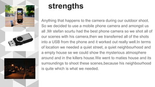 strengths
Anything that happens to the camera during our outdoor shoot.
So we decided to use a mobile phone camera and amongst us
all ,Mr stefan scurtu had the best phone camera so we shot all of
our scenes with his camera,then we transferred all of the shots
into a USB from the phone and it worked out really well.In terms
of location we needed a quiet street, a quiet neighbourhood and
a empty house se we could show the mysterious atmosphere
around and in the killers house.We went to maties house and its
surroundings to shoot these scenes,because his neighbourhood
is quite which is what we needed.
 