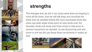 strengths
The changes that we did in our script were done by keeping in
mind all the shots ,that we still will keep and conclude the
shots that we decided before.We have concluded shots like
close ups,wide angle shots,point of view shots,over the
shoulder shots,mid shots and three shots.In relevance to
camera movement we decided to use tilt,panning and and
zoom in and we did use these three movements in reality as
well.
 