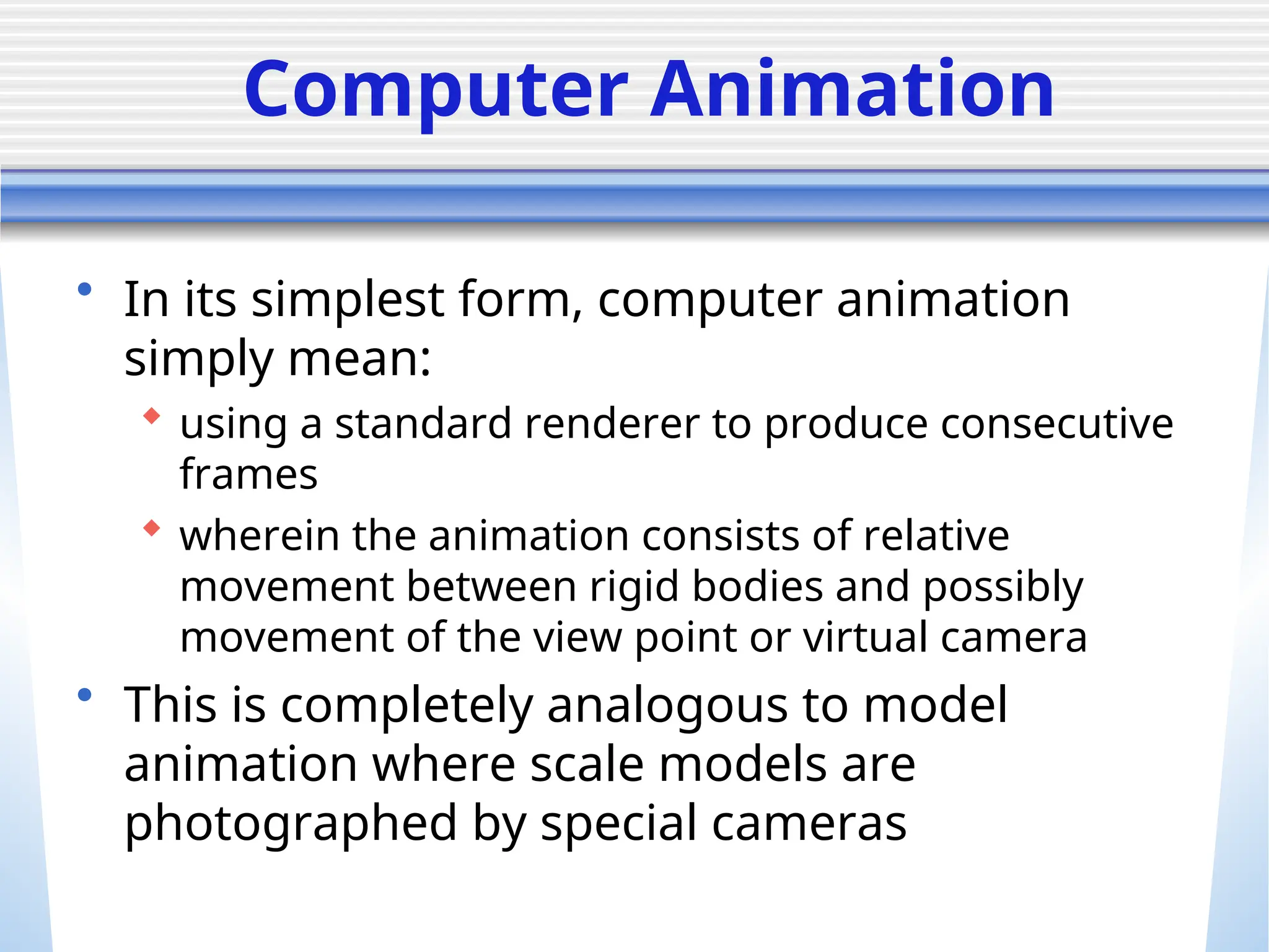Computer Animation
• In its simplest form, computer animation
simply mean:
 using a standard renderer to produce consecutive
frames
 wherein the animation consists of relative
movement between rigid bodies and possibly
movement of the view point or virtual camera
• This is completely analogous to model
animation where scale models are
photographed by special cameras
 