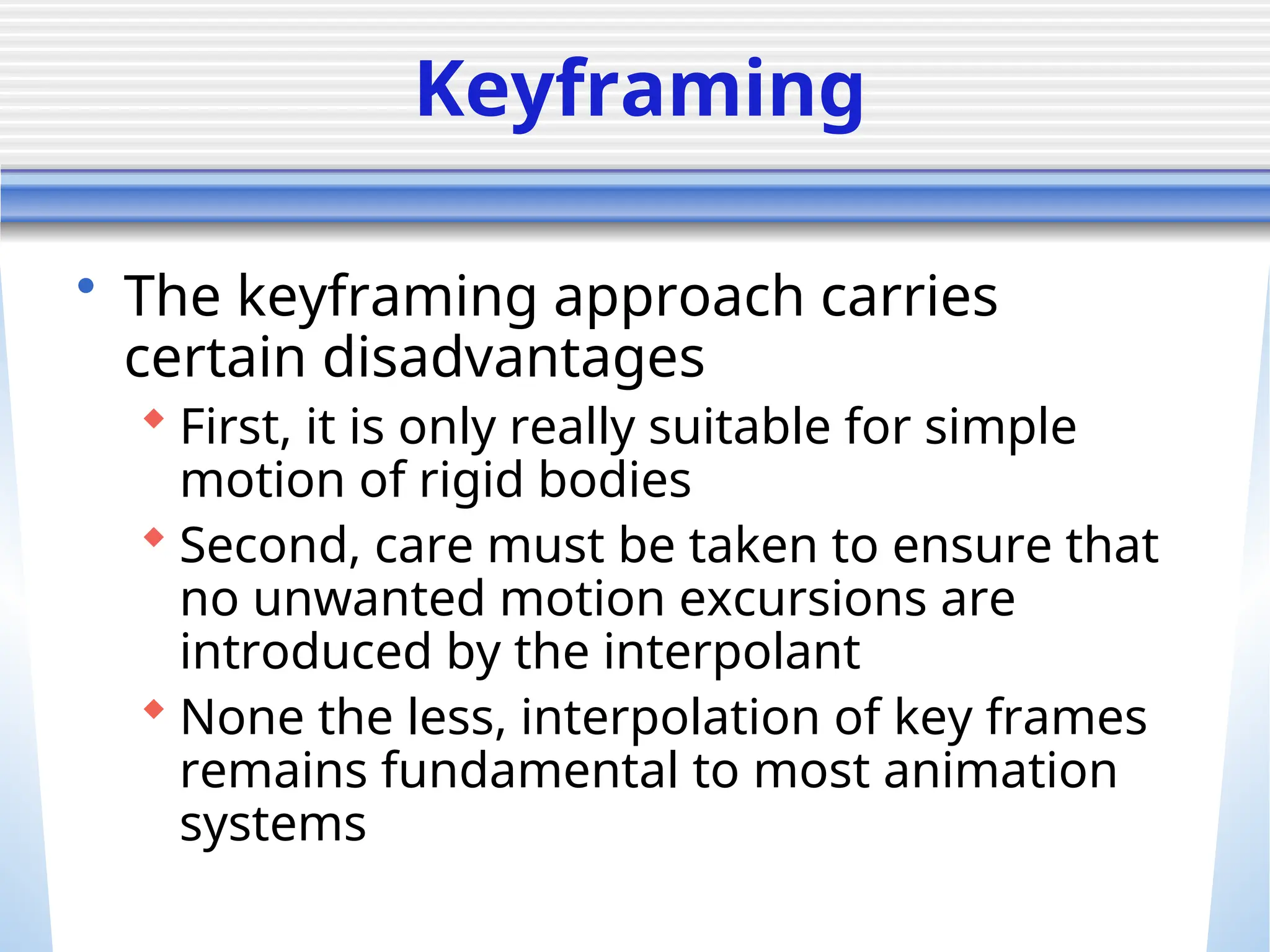 Keyframing
• The keyframing approach carries
certain disadvantages
 First, it is only really suitable for simple
motion of rigid bodies
 Second, care must be taken to ensure that
no unwanted motion excursions are
introduced by the interpolant
 None the less, interpolation of key frames
remains fundamental to most animation
systems
 