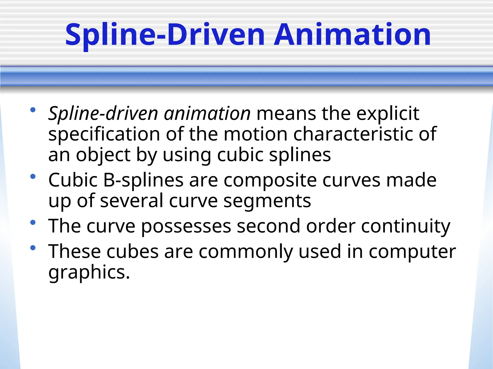 Spline-Driven Animation
• Spline-driven animation means the explicit
specification of the motion characteristic of
an object by using cubic splines
• Cubic B-splines are composite curves made
up of several curve segments
• The curve possesses second order continuity
• These cubes are commonly used in computer
graphics.
 