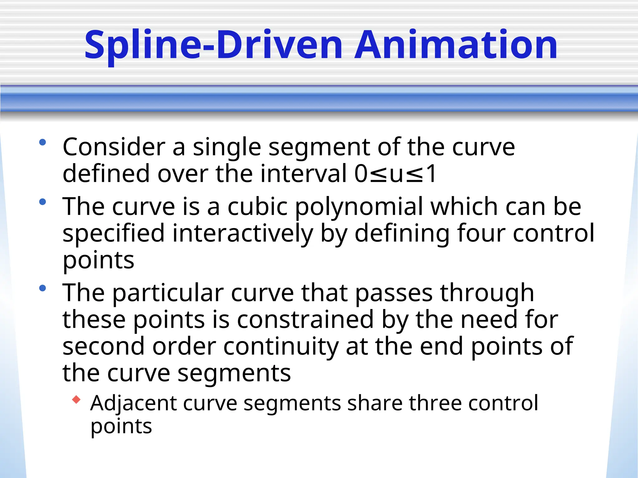 Spline-Driven Animation
• Consider a single segment of the curve
defined over the interval 0 u 1
≤ ≤
• The curve is a cubic polynomial which can be
specified interactively by defining four control
points
• The particular curve that passes through
these points is constrained by the need for
second order continuity at the end points of
the curve segments
 Adjacent curve segments share three control
points
 