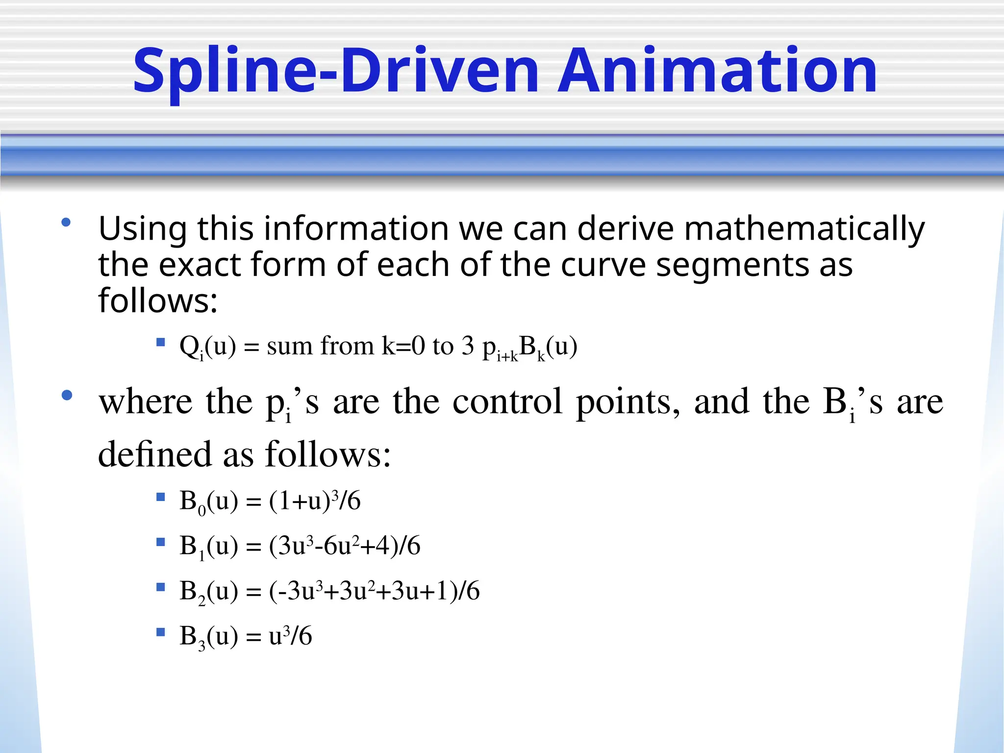 Spline-Driven Animation
• Using this information we can derive mathematically
the exact form of each of the curve segments as
follows:
 Qi(u) = sum from k=0 to 3 pi+kBk(u)
• where the pi’s are the control points, and the Bi’s are
defined as follows:
 B0(u) = (1+u)3
/6
 B1(u) = (3u3
-6u2
+4)/6
 B2(u) = (-3u3
+3u2
+3u+1)/6
 B3(u) = u3
/6
 