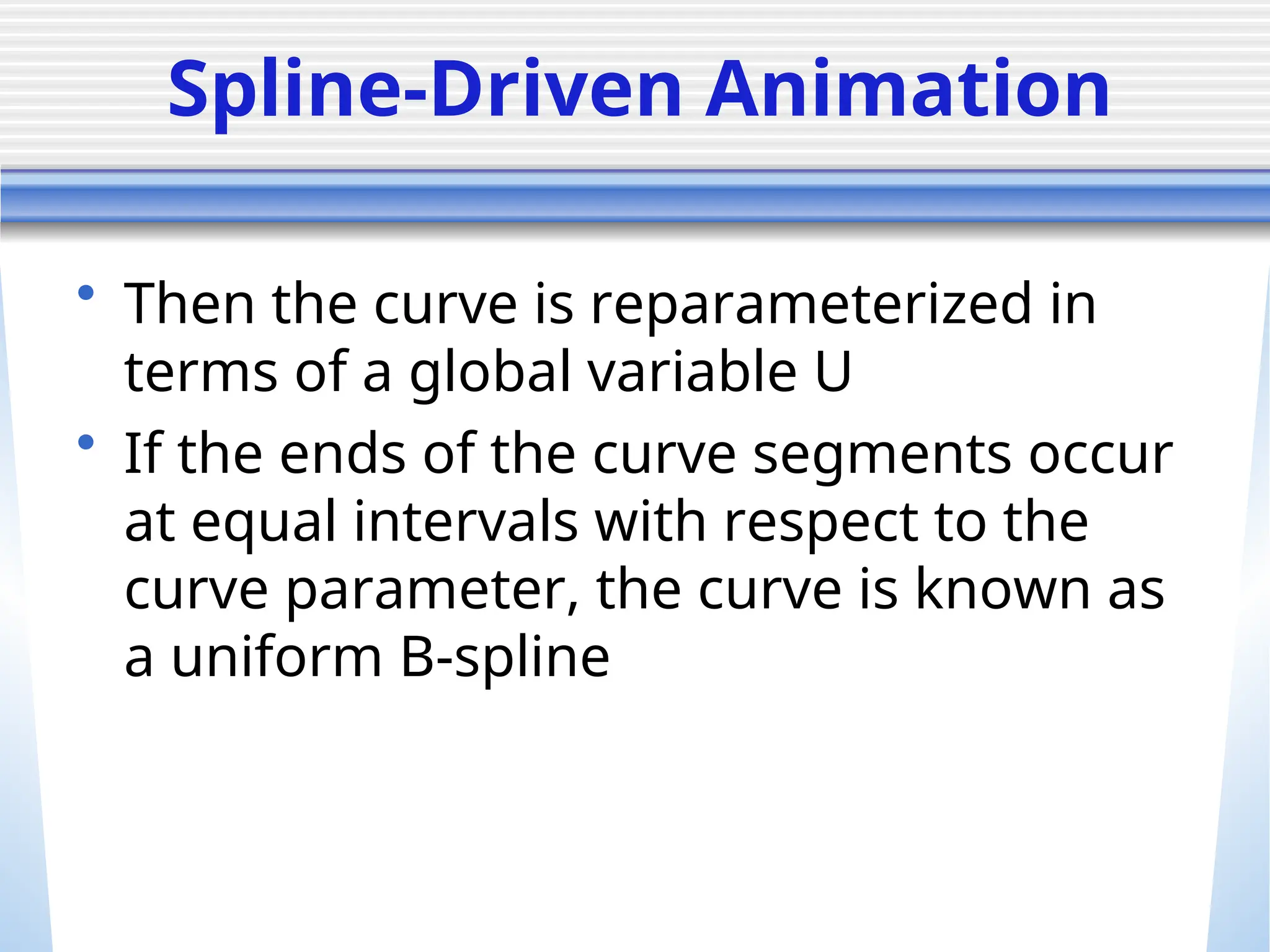 Spline-Driven Animation
• Then the curve is reparameterized in
terms of a global variable U
• If the ends of the curve segments occur
at equal intervals with respect to the
curve parameter, the curve is known as
a uniform B-spline
 