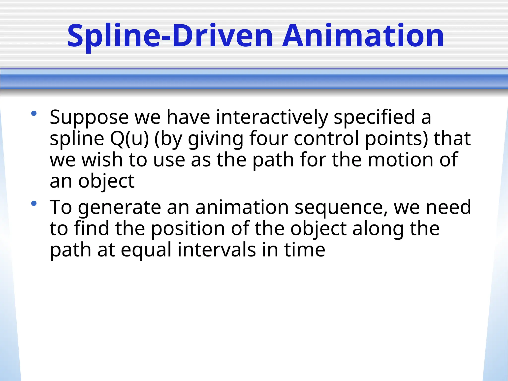Spline-Driven Animation
• Suppose we have interactively specified a
spline Q(u) (by giving four control points) that
we wish to use as the path for the motion of
an object
• To generate an animation sequence, we need
to find the position of the object along the
path at equal intervals in time
 