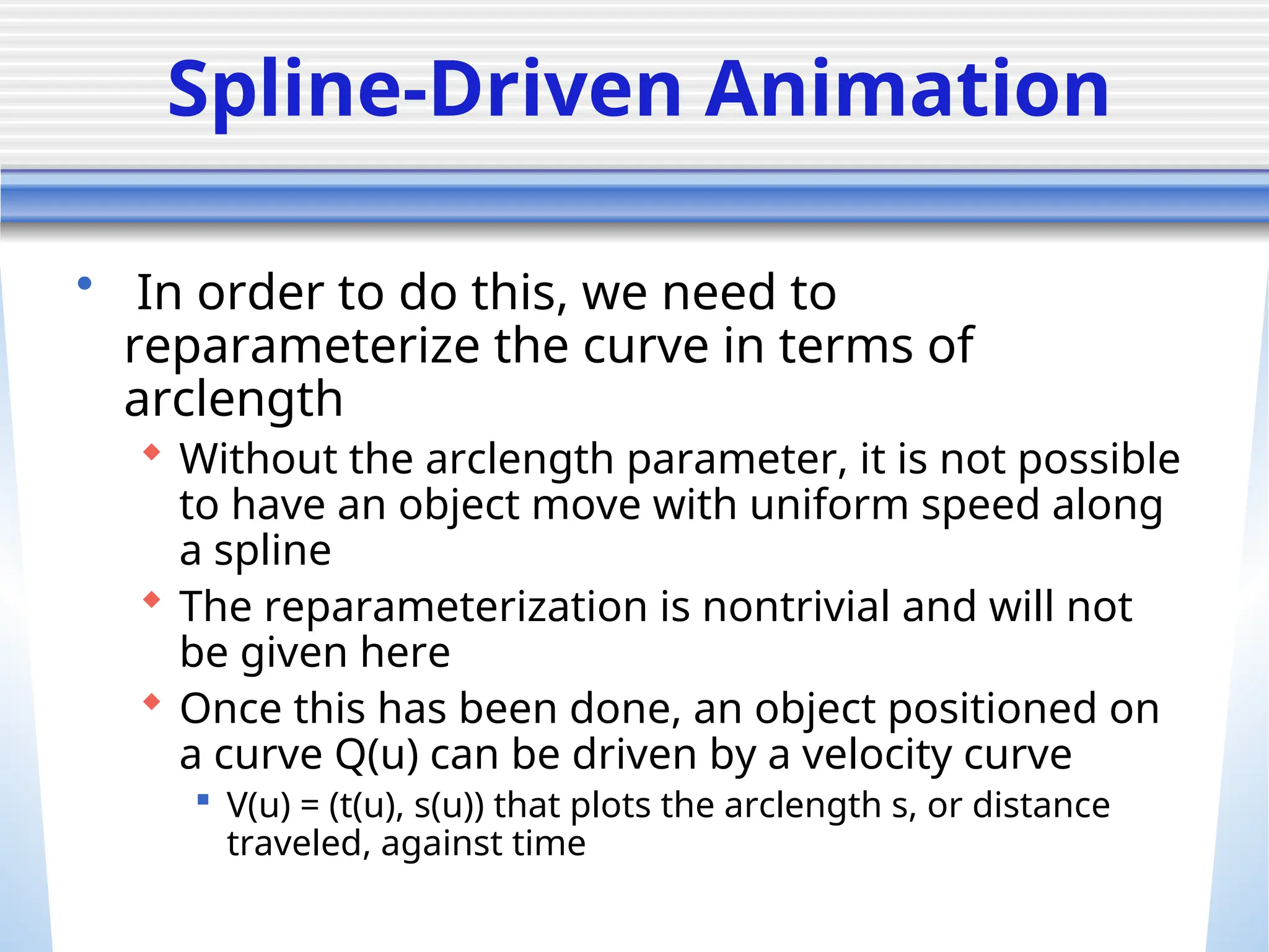 Spline-Driven Animation
• In order to do this, we need to
reparameterize the curve in terms of
arclength
 Without the arclength parameter, it is not possible
to have an object move with uniform speed along
a spline
 The reparameterization is nontrivial and will not
be given here
 Once this has been done, an object positioned on
a curve Q(u) can be driven by a velocity curve
 V(u) = (t(u), s(u)) that plots the arclength s, or distance
traveled, against time
 