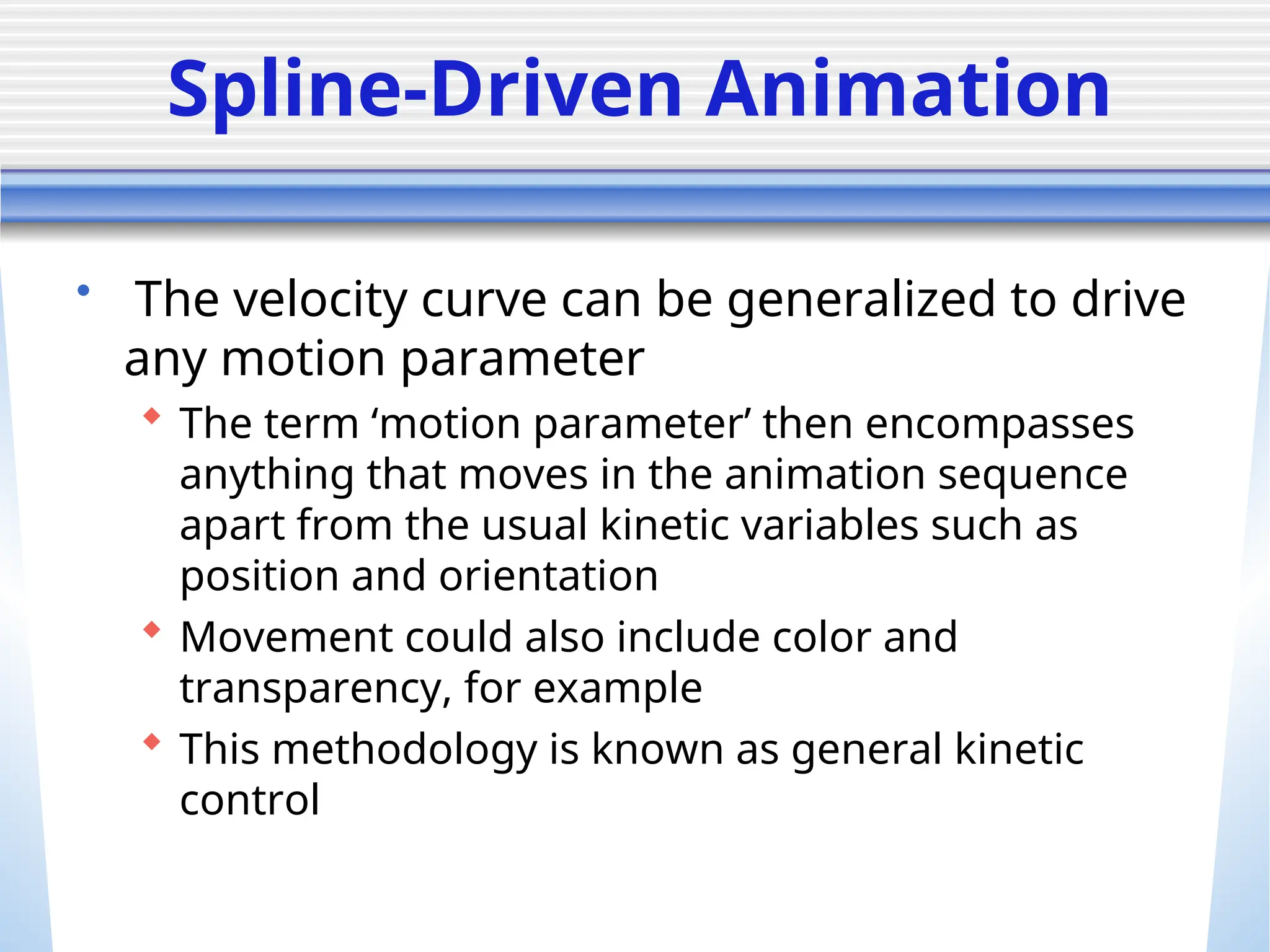 Spline-Driven Animation
• The velocity curve can be generalized to drive
any motion parameter
 The term ‘motion parameter’ then encompasses
anything that moves in the animation sequence
apart from the usual kinetic variables such as
position and orientation
 Movement could also include color and
transparency, for example
 This methodology is known as general kinetic
control
 