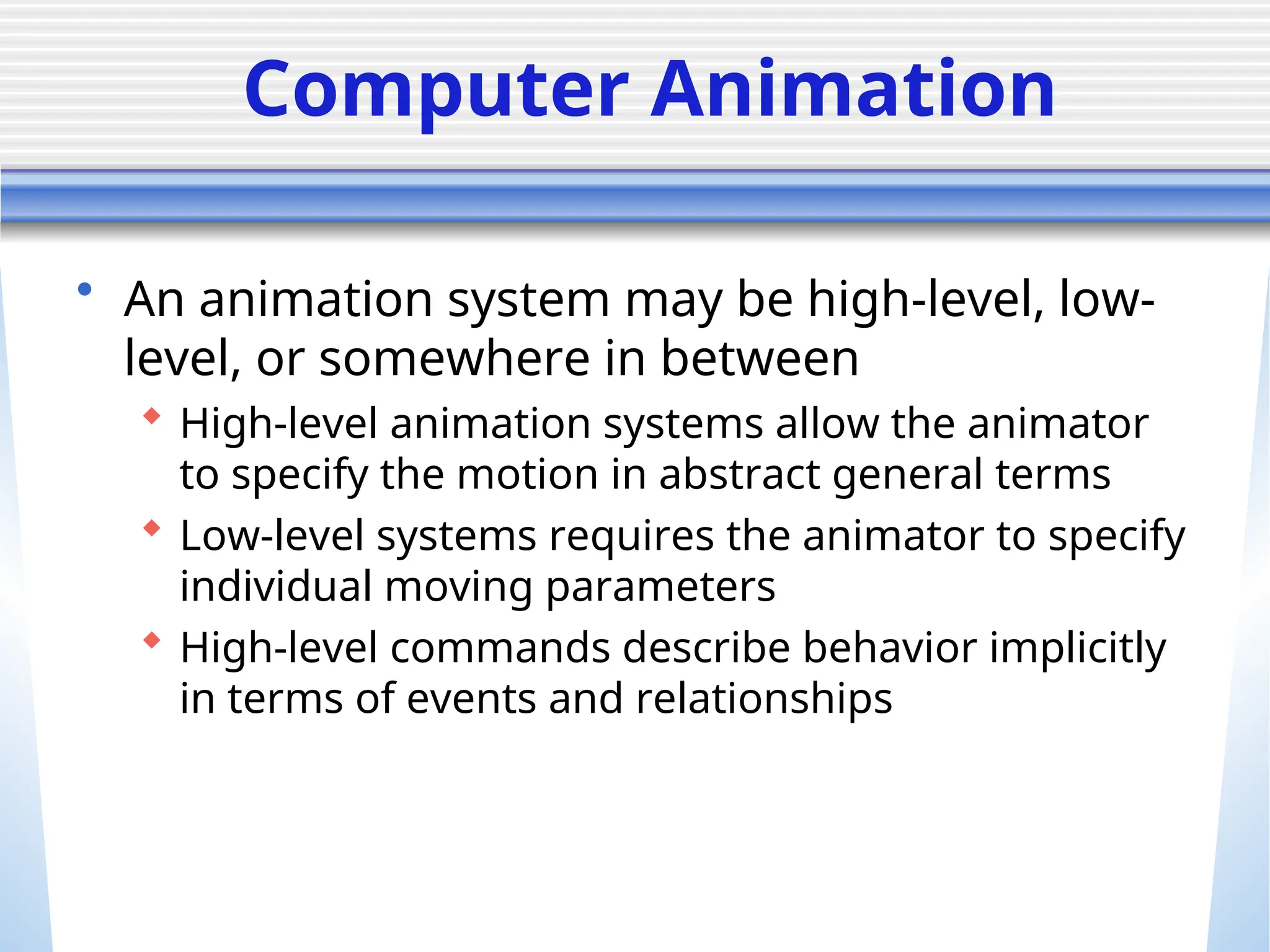 Computer Animation
• An animation system may be high-level, low-
level, or somewhere in between
 High-level animation systems allow the animator
to specify the motion in abstract general terms
 Low-level systems requires the animator to specify
individual moving parameters
 High-level commands describe behavior implicitly
in terms of events and relationships
 