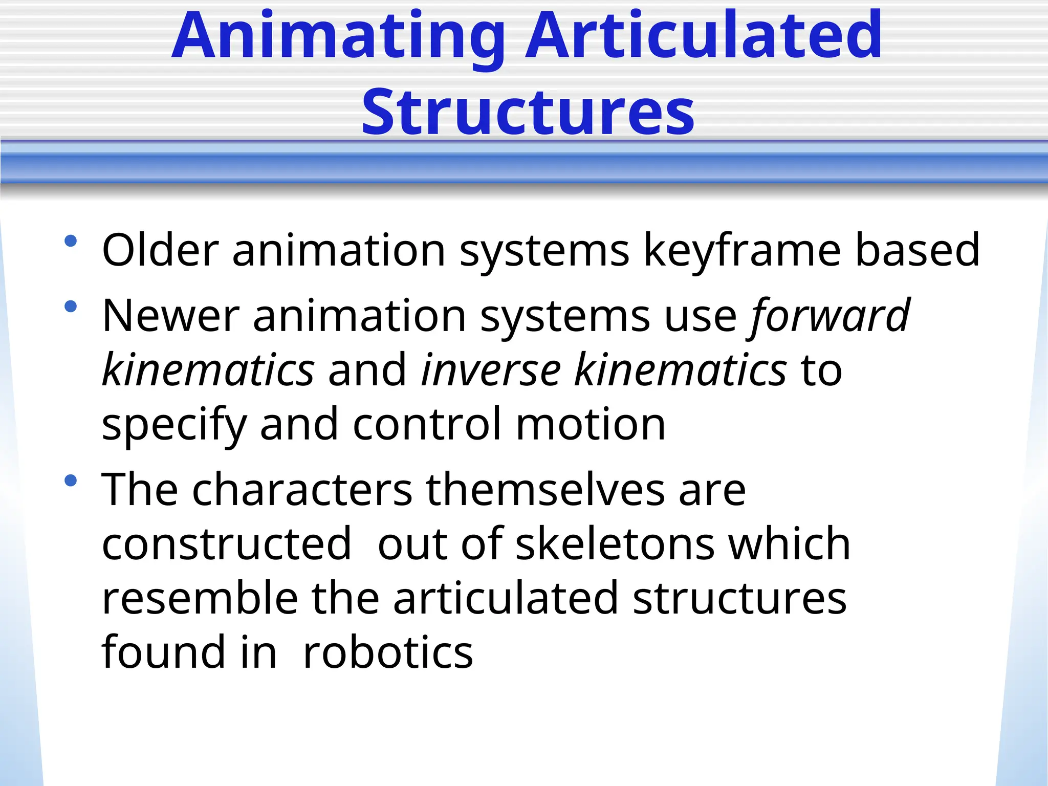 Animating Articulated
Structures
• Older animation systems keyframe based
• Newer animation systems use forward
kinematics and inverse kinematics to
specify and control motion
• The characters themselves are
constructed out of skeletons which
resemble the articulated structures
found in robotics
 