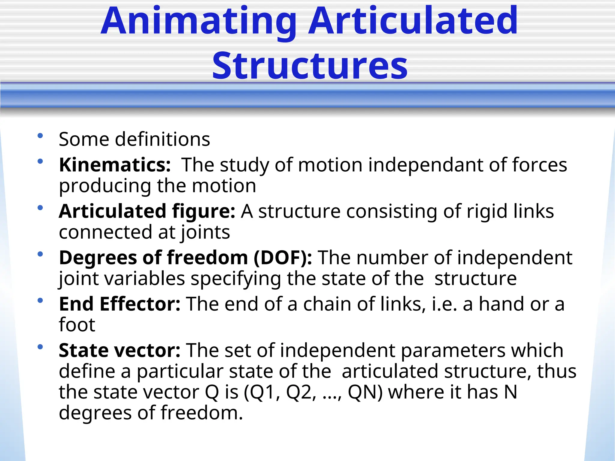 Animating Articulated
Structures
• Some definitions
• Kinematics: The study of motion independant of forces
producing the motion
• Articulated figure: A structure consisting of rigid links
connected at joints
• Degrees of freedom (DOF): The number of independent
joint variables specifying the state of the structure
• End Effector: The end of a chain of links, i.e. a hand or a
foot
• State vector: The set of independent parameters which
define a particular state of the articulated structure, thus
the state vector Q is (Q1, Q2, ..., QN) where it has N
degrees of freedom.
 