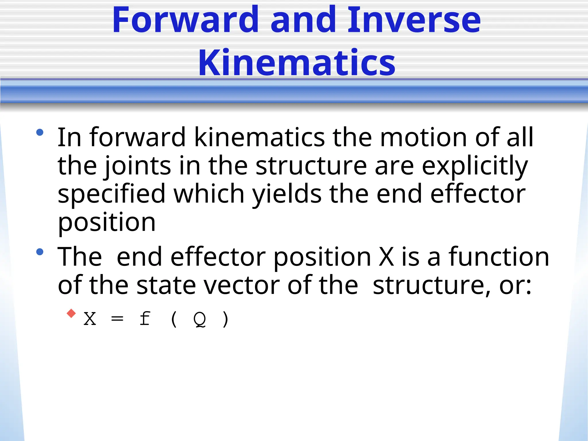 Forward and Inverse
Kinematics
• In forward kinematics the motion of all
the joints in the structure are explicitly
specified which yields the end effector
position
• The end effector position X is a function
of the state vector of the structure, or:
 X = f ( Q )
 