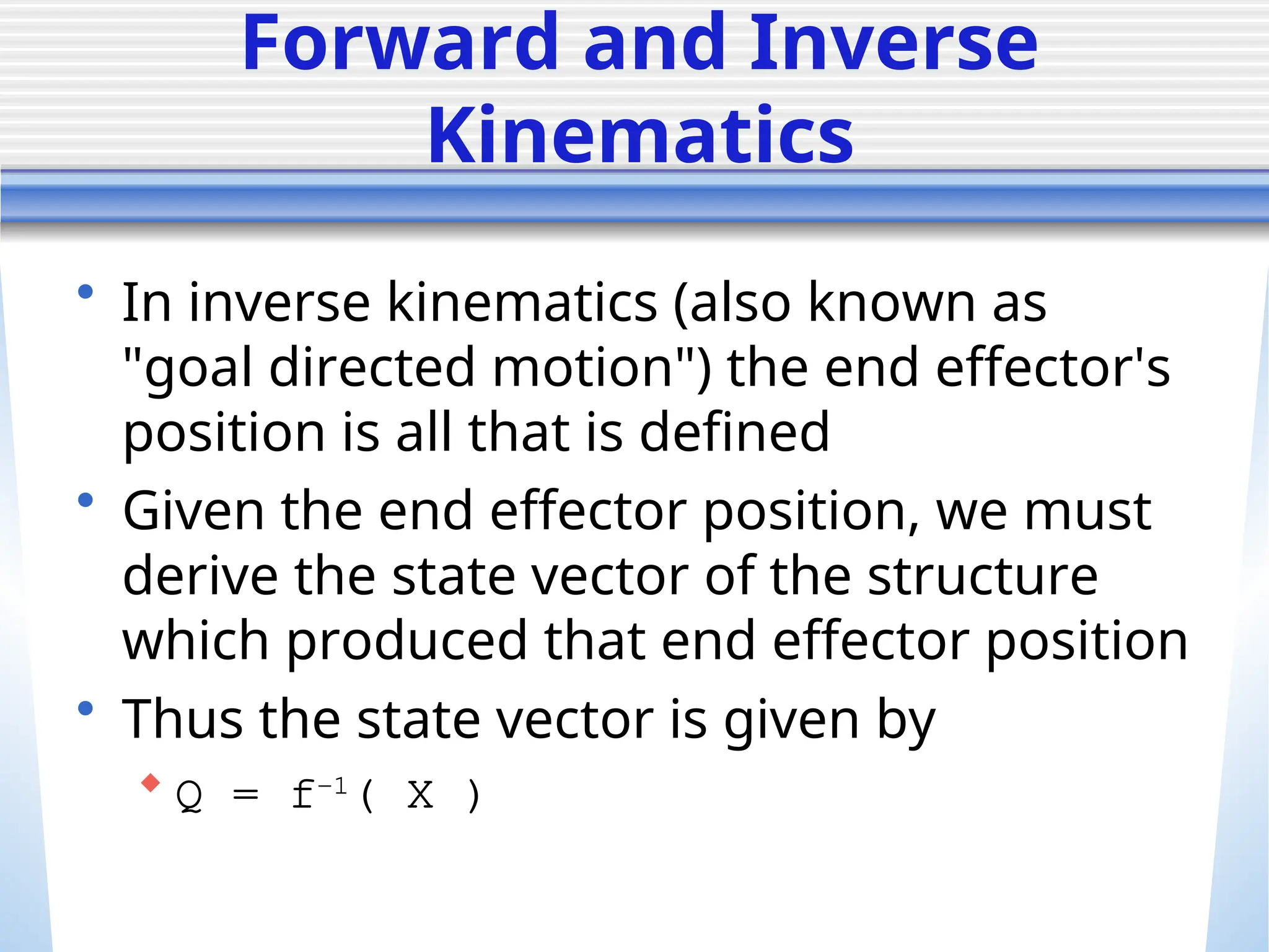 Forward and Inverse
Kinematics
• In inverse kinematics (also known as
"goal directed motion") the end effector's
position is all that is defined
• Given the end effector position, we must
derive the state vector of the structure
which produced that end effector position
• Thus the state vector is given by
 Q = f-1
( X )
 