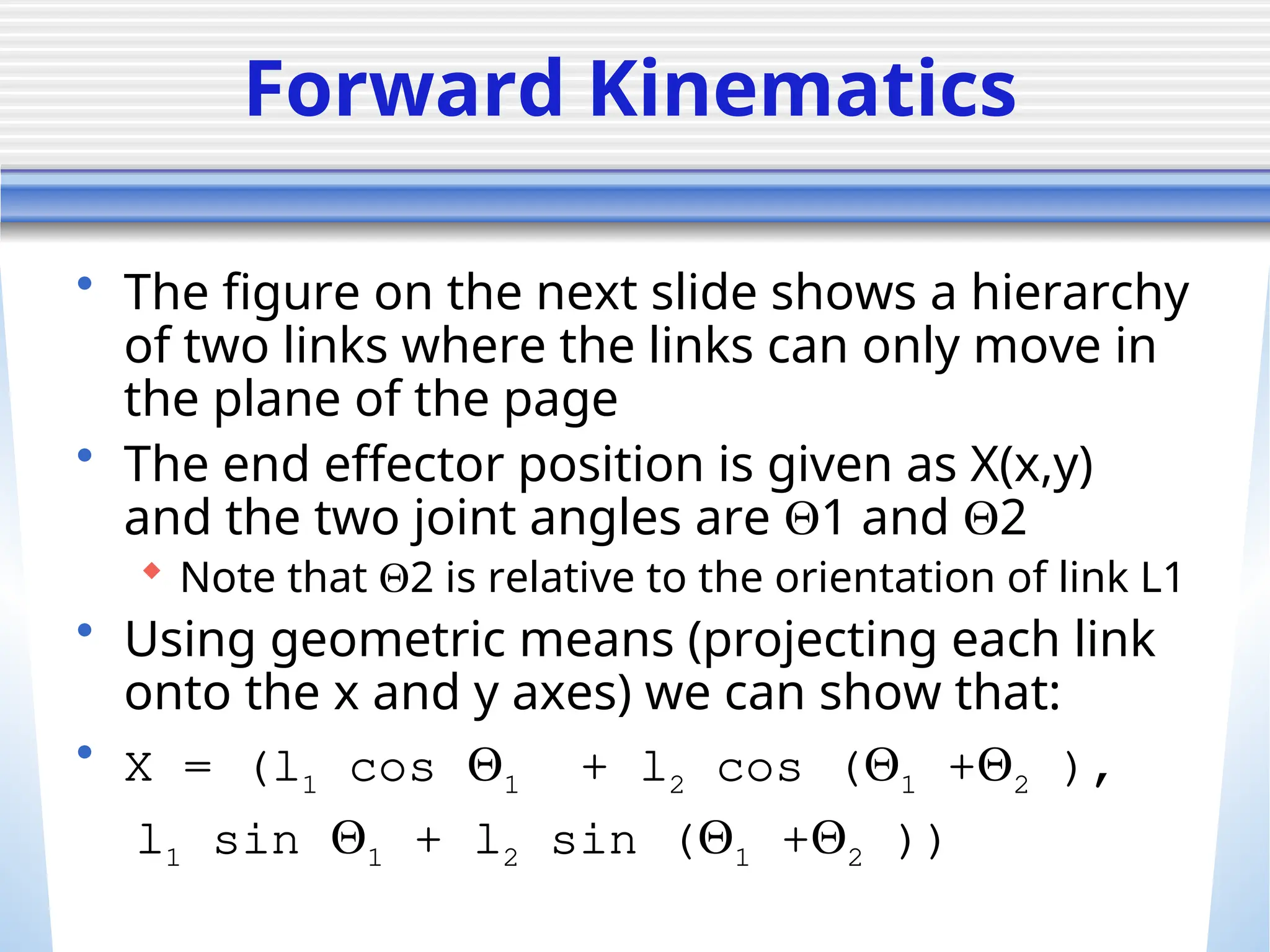 Forward Kinematics
• The figure on the next slide shows a hierarchy
of two links where the links can only move in
the plane of the page
• The end effector position is given as X(x,y)
and the two joint angles are 1 and 2
 Note that 2 is relative to the orientation of link L1
• Using geometric means (projecting each link
onto the x and y axes) we can show that:
• X = (l1 cos 1 + l2 cos (1 +2 ),
l1 sin 1 + l2 sin (1 +2 ))
 