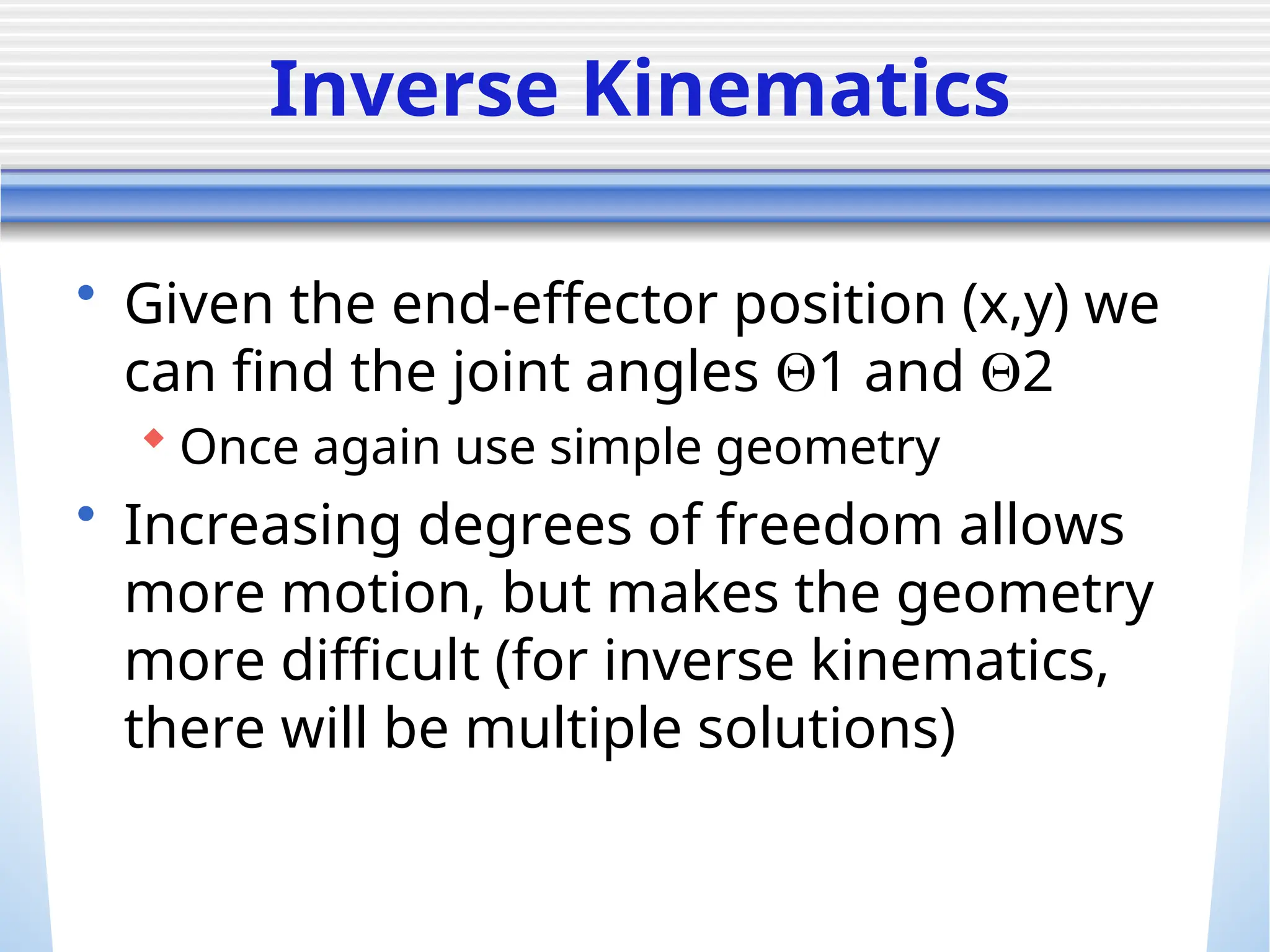 Inverse Kinematics
• Given the end-effector position (x,y) we
can find the joint angles 1 and 2
 Once again use simple geometry
• Increasing degrees of freedom allows
more motion, but makes the geometry
more difficult (for inverse kinematics,
there will be multiple solutions)
 