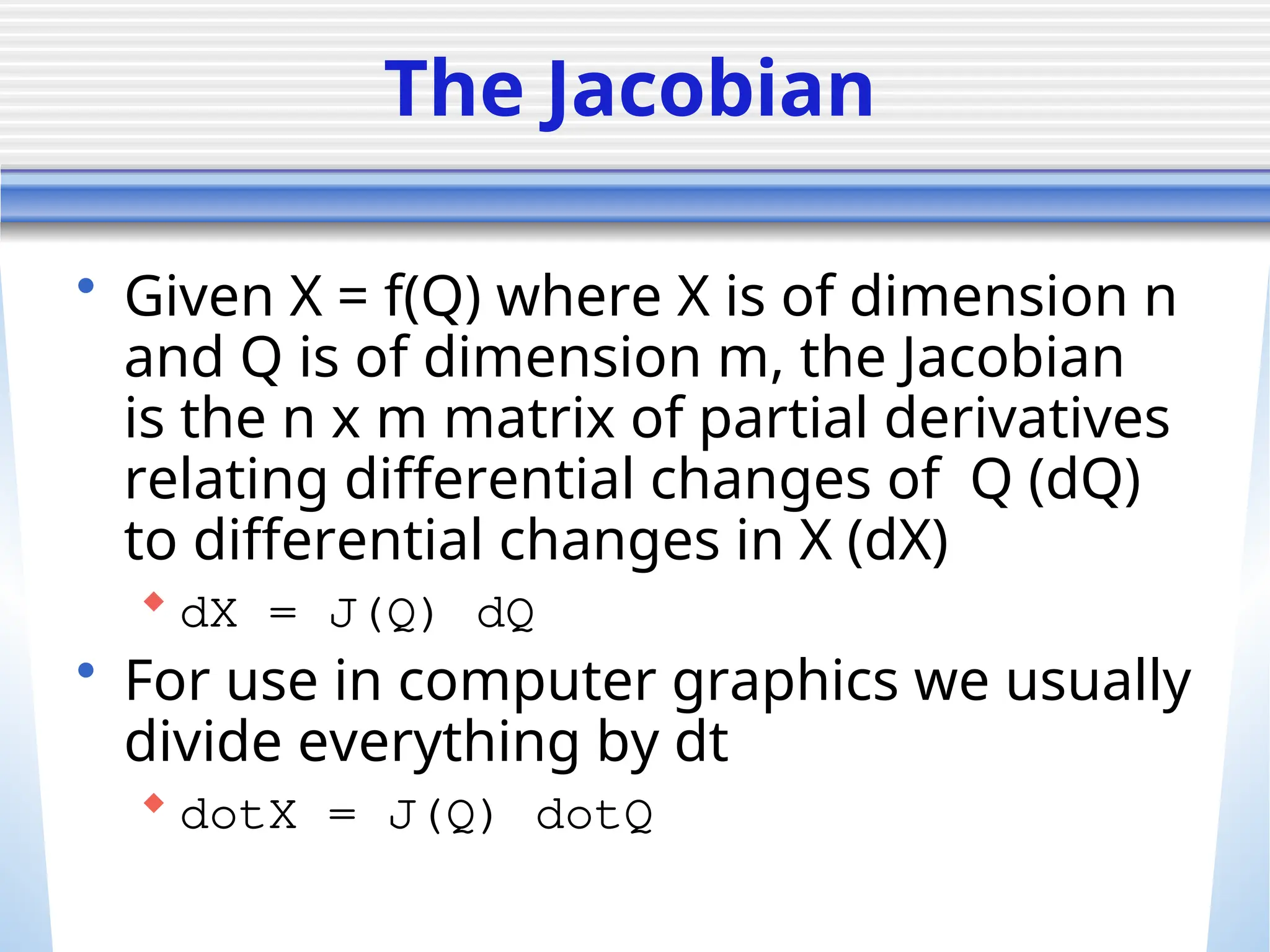 The Jacobian
• Given X = f(Q) where X is of dimension n
and Q is of dimension m, the Jacobian
is the n x m matrix of partial derivatives
relating differential changes of Q (dQ)
to differential changes in X (dX)
 dX = J(Q) dQ
• For use in computer graphics we usually
divide everything by dt
 dotX = J(Q) dotQ
 