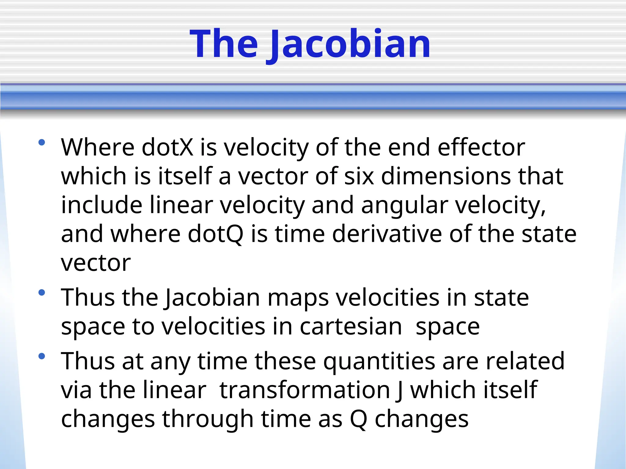 The Jacobian
• Where dotX is velocity of the end effector
which is itself a vector of six dimensions that
include linear velocity and angular velocity,
and where dotQ is time derivative of the state
vector
• Thus the Jacobian maps velocities in state
space to velocities in cartesian space
• Thus at any time these quantities are related
via the linear transformation J which itself
changes through time as Q changes
 