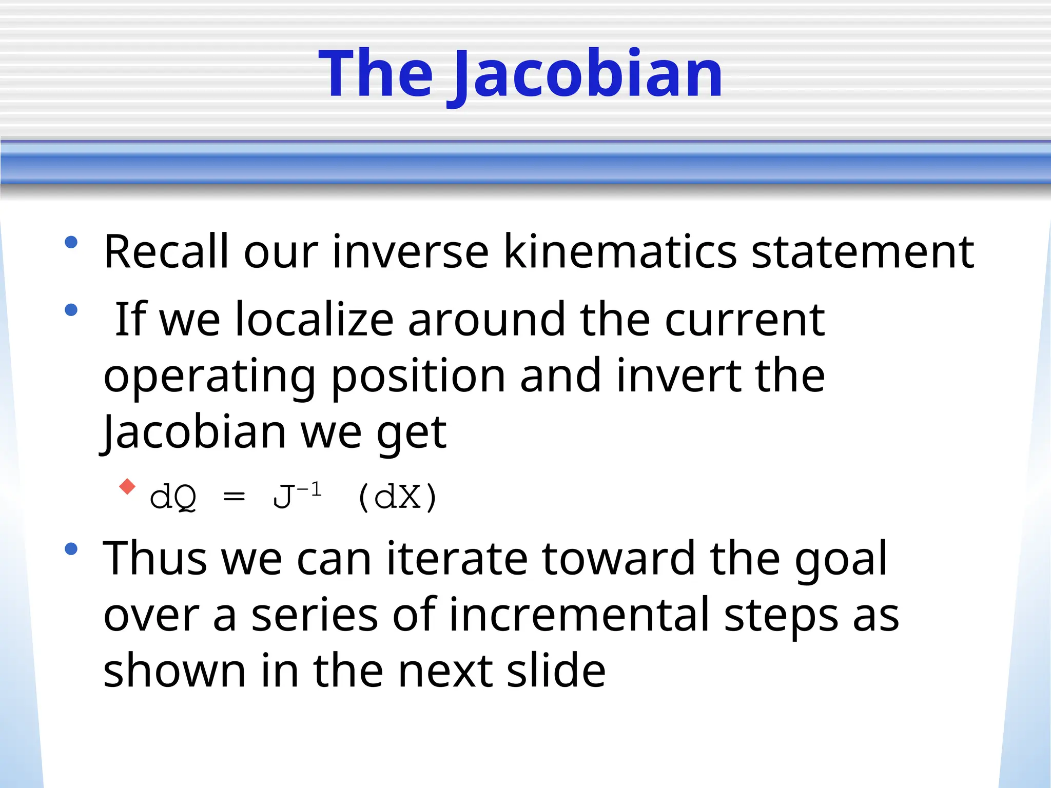 The Jacobian
• Recall our inverse kinematics statement
• If we localize around the current
operating position and invert the
Jacobian we get
 dQ = J-1
(dX)
• Thus we can iterate toward the goal
over a series of incremental steps as
shown in the next slide
 