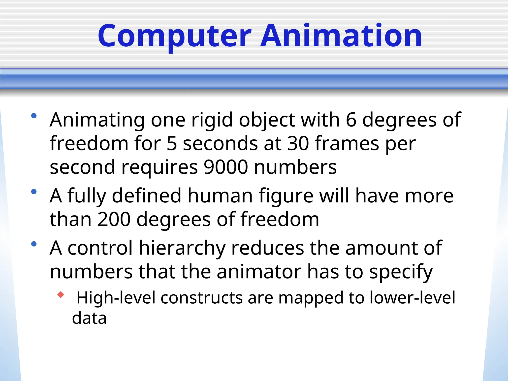 Computer Animation
• Animating one rigid object with 6 degrees of
freedom for 5 seconds at 30 frames per
second requires 9000 numbers
• A fully defined human figure will have more
than 200 degrees of freedom
• A control hierarchy reduces the amount of
numbers that the animator has to specify
 High-level constructs are mapped to lower-level
data
 
