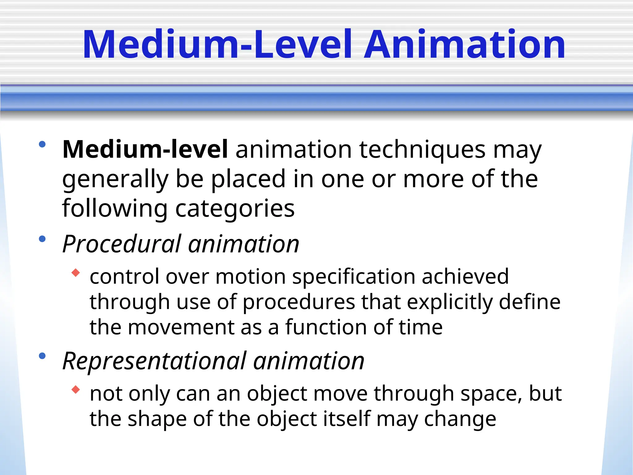 Medium-Level Animation
• Medium-level animation techniques may
generally be placed in one or more of the
following categories
• Procedural animation
 control over motion specification achieved
through use of procedures that explicitly define
the movement as a function of time
• Representational animation
 not only can an object move through space, but
the shape of the object itself may change
 
