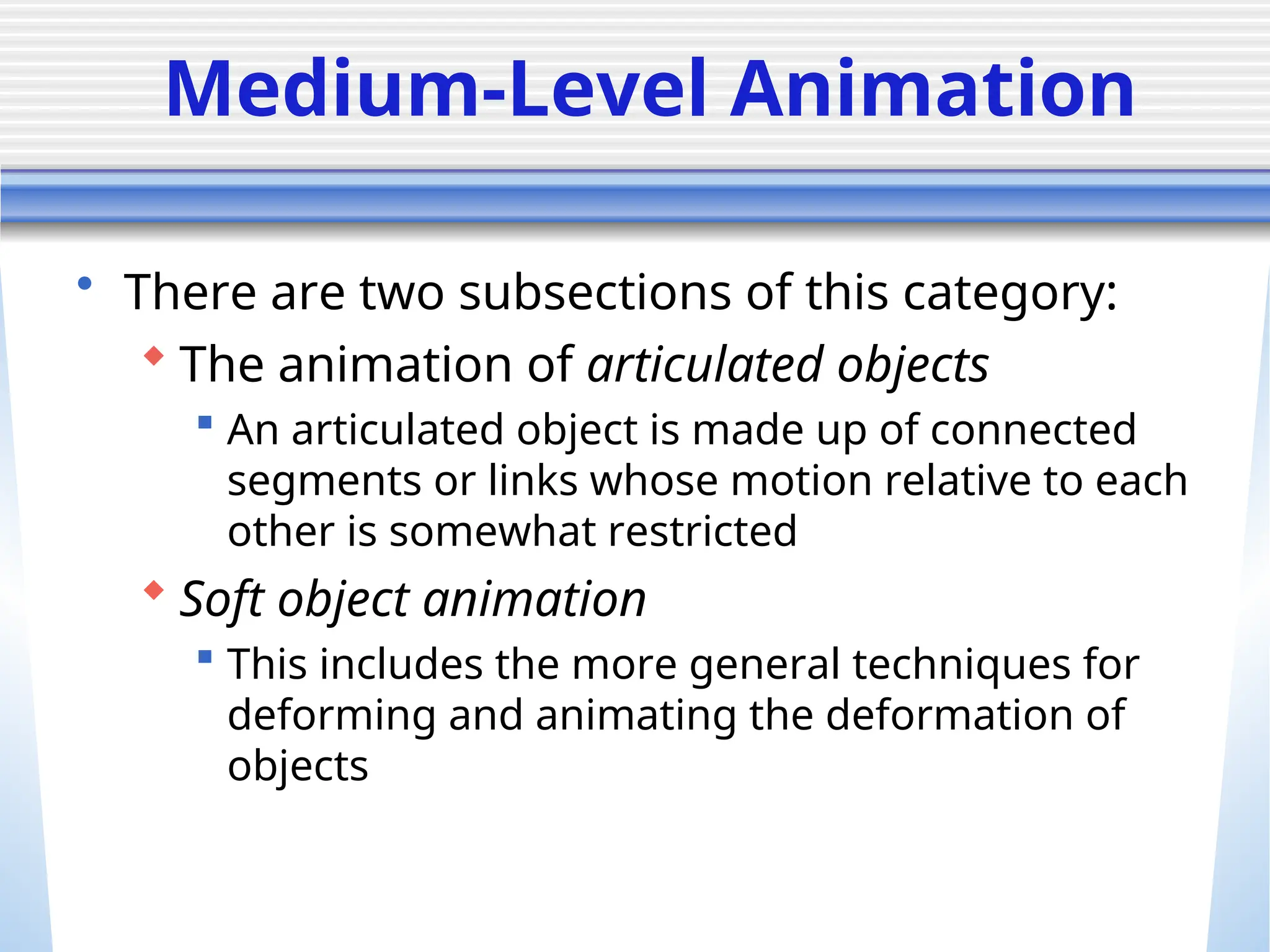Medium-Level Animation
• There are two subsections of this category:
 The animation of articulated objects
 An articulated object is made up of connected
segments or links whose motion relative to each
other is somewhat restricted
 Soft object animation
 This includes the more general techniques for
deforming and animating the deformation of
objects
 