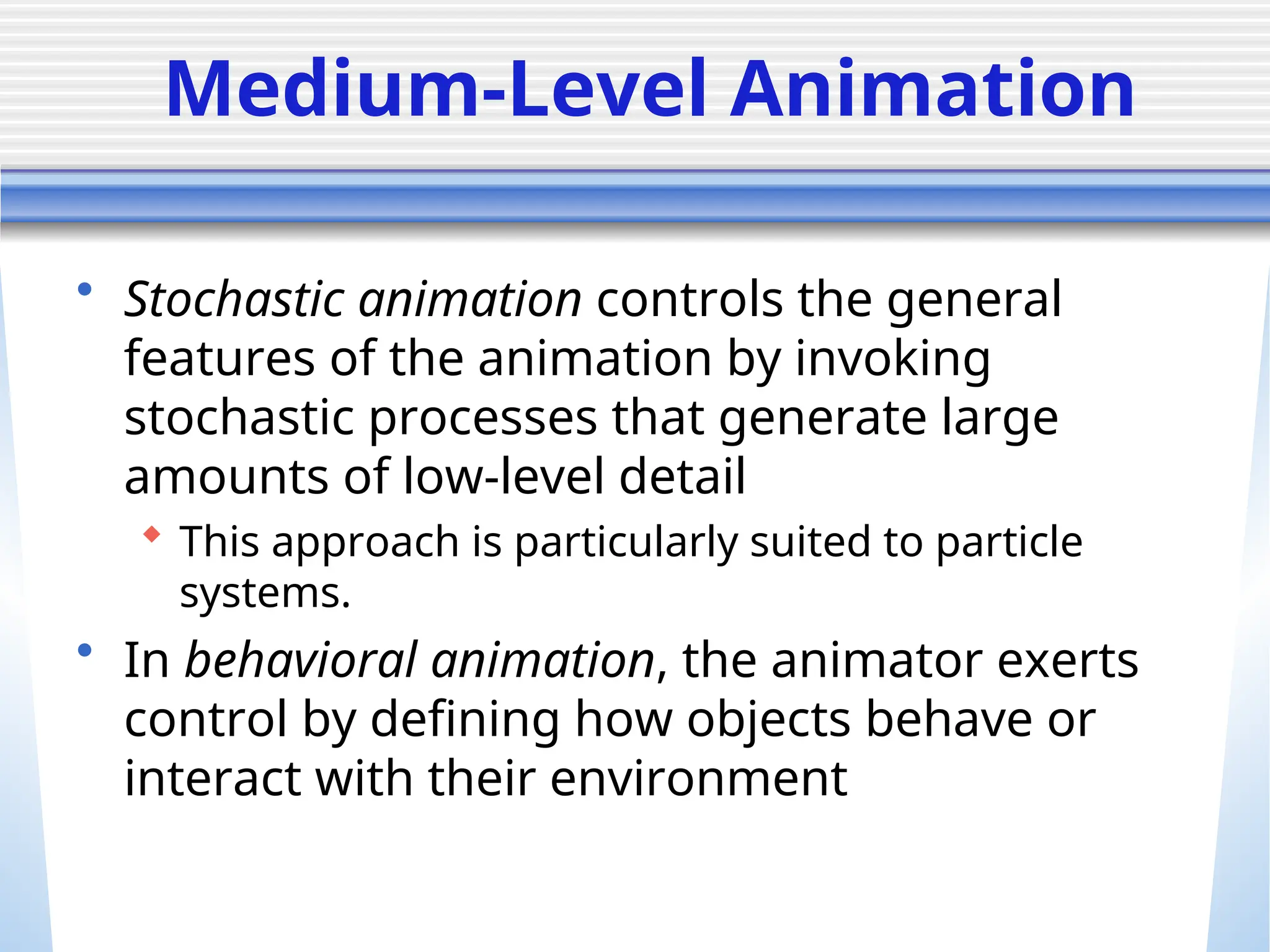 Medium-Level Animation
• Stochastic animation controls the general
features of the animation by invoking
stochastic processes that generate large
amounts of low-level detail
 This approach is particularly suited to particle
systems.
• In behavioral animation, the animator exerts
control by defining how objects behave or
interact with their environment
 