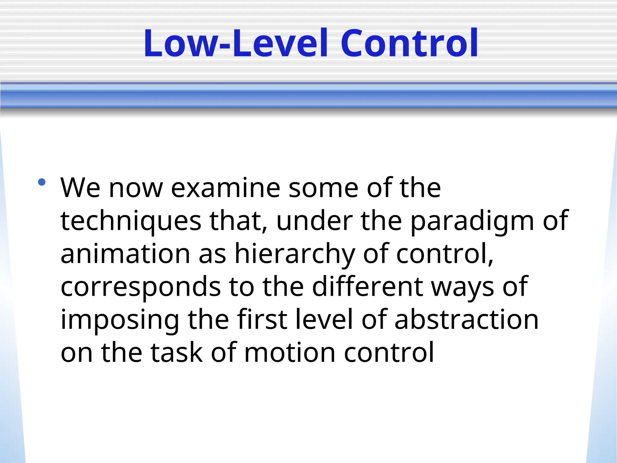 Low-Level Control
• We now examine some of the
techniques that, under the paradigm of
animation as hierarchy of control,
corresponds to the different ways of
imposing the first level of abstraction
on the task of motion control
 