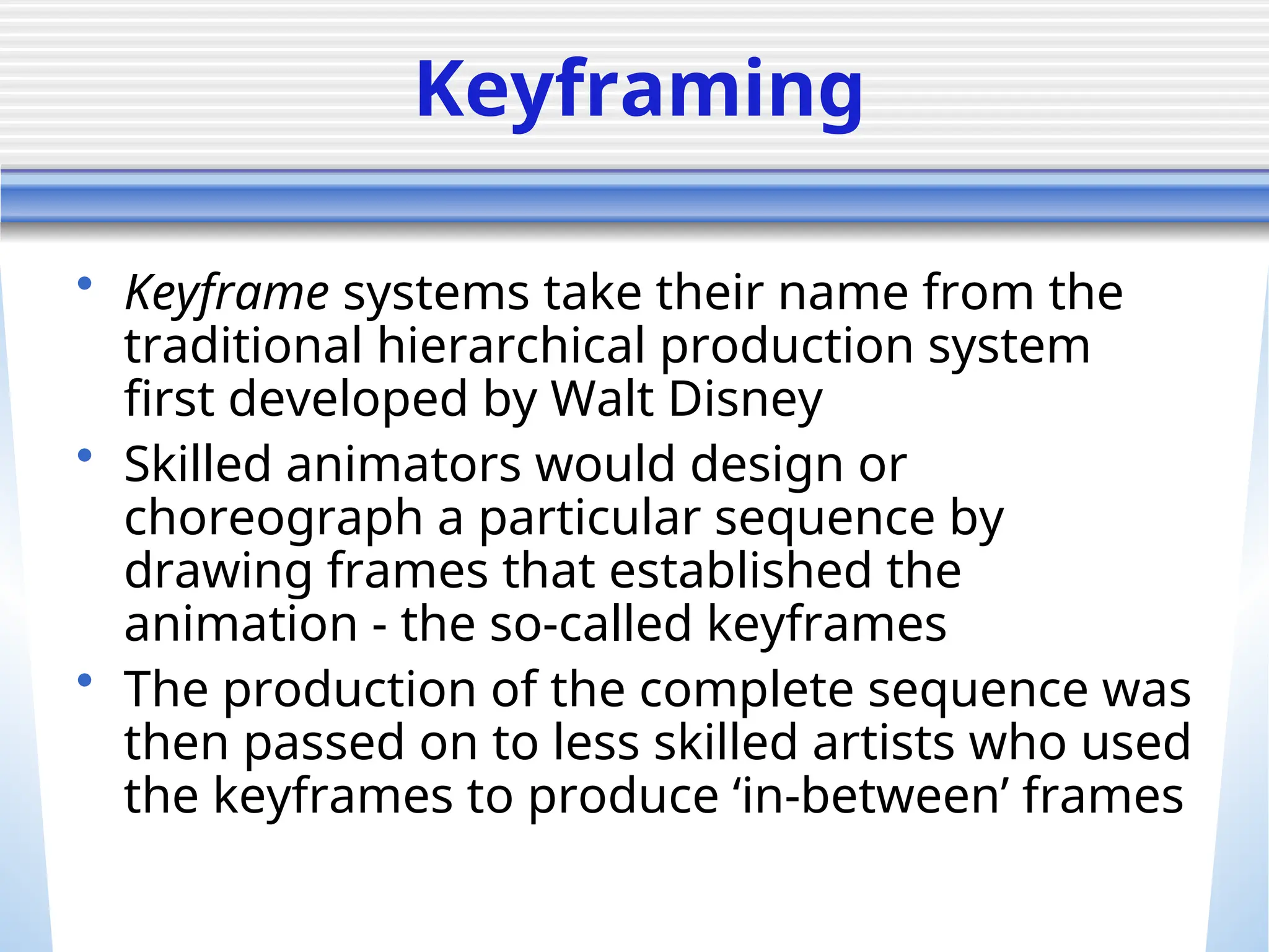 Keyframing
• Keyframe systems take their name from the
traditional hierarchical production system
first developed by Walt Disney
• Skilled animators would design or
choreograph a particular sequence by
drawing frames that established the
animation - the so-called keyframes
• The production of the complete sequence was
then passed on to less skilled artists who used
the keyframes to produce ‘in-between’ frames
 