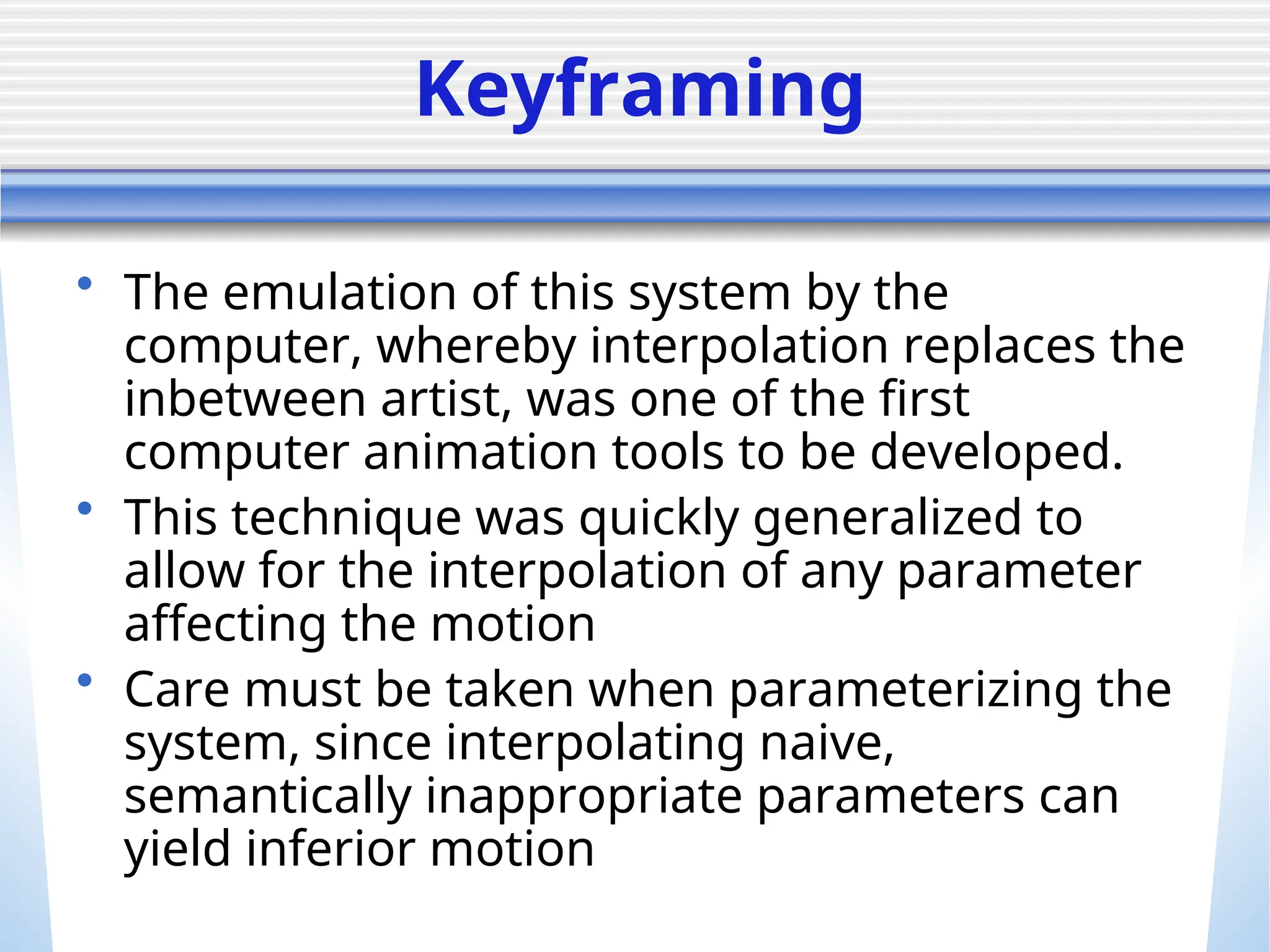 Keyframing
• The emulation of this system by the
computer, whereby interpolation replaces the
inbetween artist, was one of the first
computer animation tools to be developed.
• This technique was quickly generalized to
allow for the interpolation of any parameter
affecting the motion
• Care must be taken when parameterizing the
system, since interpolating naive,
semantically inappropriate parameters can
yield inferior motion
 