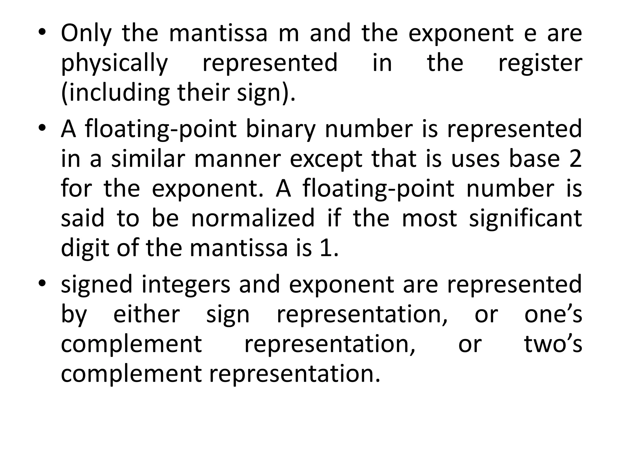 • Only the mantissa m and the exponent e are
physically represented in the register
(including their sign).
• A floating-point binary number is represented
in a similar manner except that is uses base 2
for the exponent. A floating-point number is
said to be normalized if the most significant
digit of the mantissa is 1.
• signed integers and exponent are represented
by either sign representation, or one’s
complement representation, or two’s
complement representation.
 
