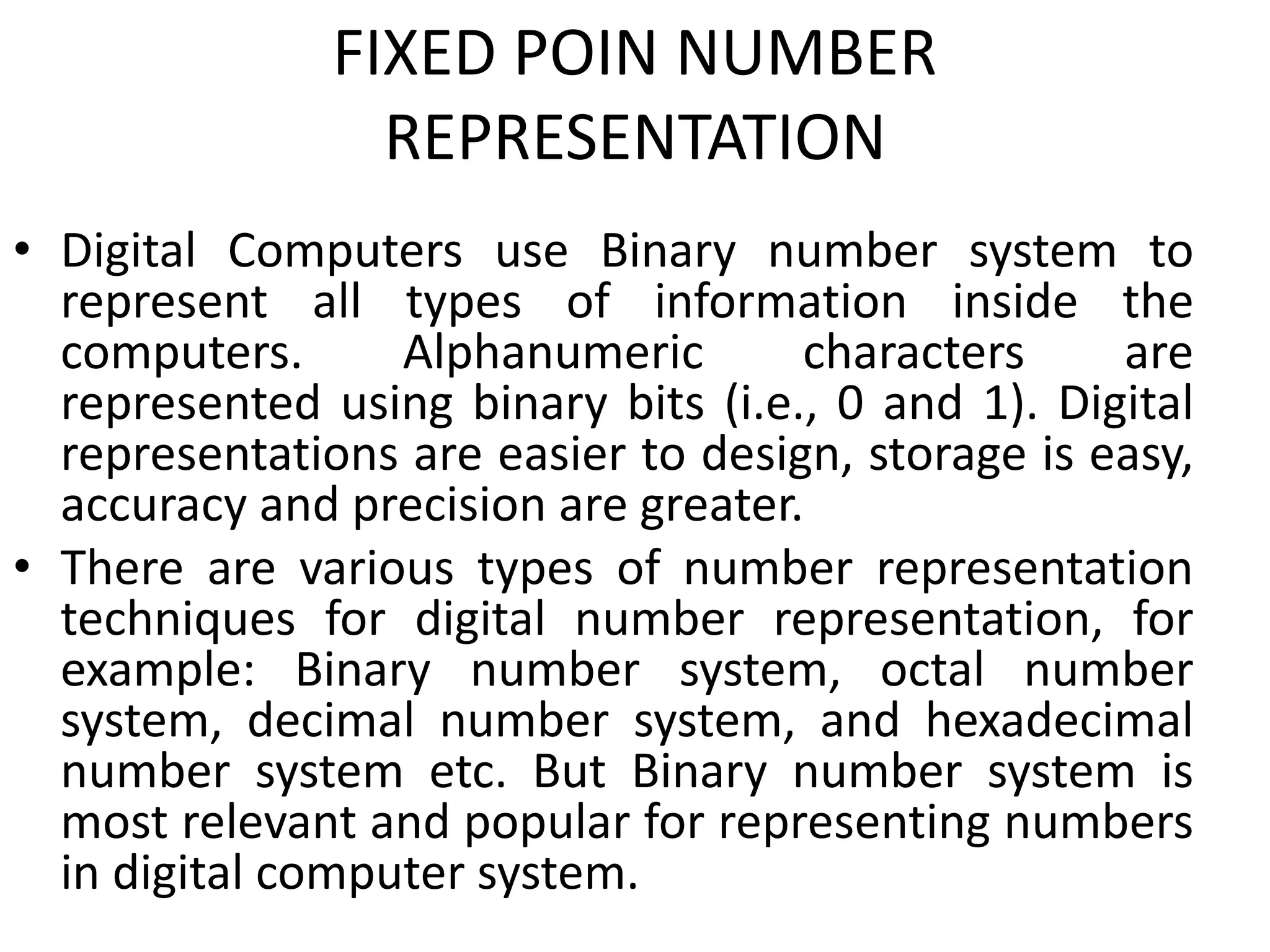 FIXED POIN NUMBER
REPRESENTATION
• Digital Computers use Binary number system to
represent all types of information inside the
computers. Alphanumeric characters are
represented using binary bits (i.e., 0 and 1). Digital
representations are easier to design, storage is easy,
accuracy and precision are greater.
• There are various types of number representation
techniques for digital number representation, for
example: Binary number system, octal number
system, decimal number system, and hexadecimal
number system etc. But Binary number system is
most relevant and popular for representing numbers
in digital computer system.
 