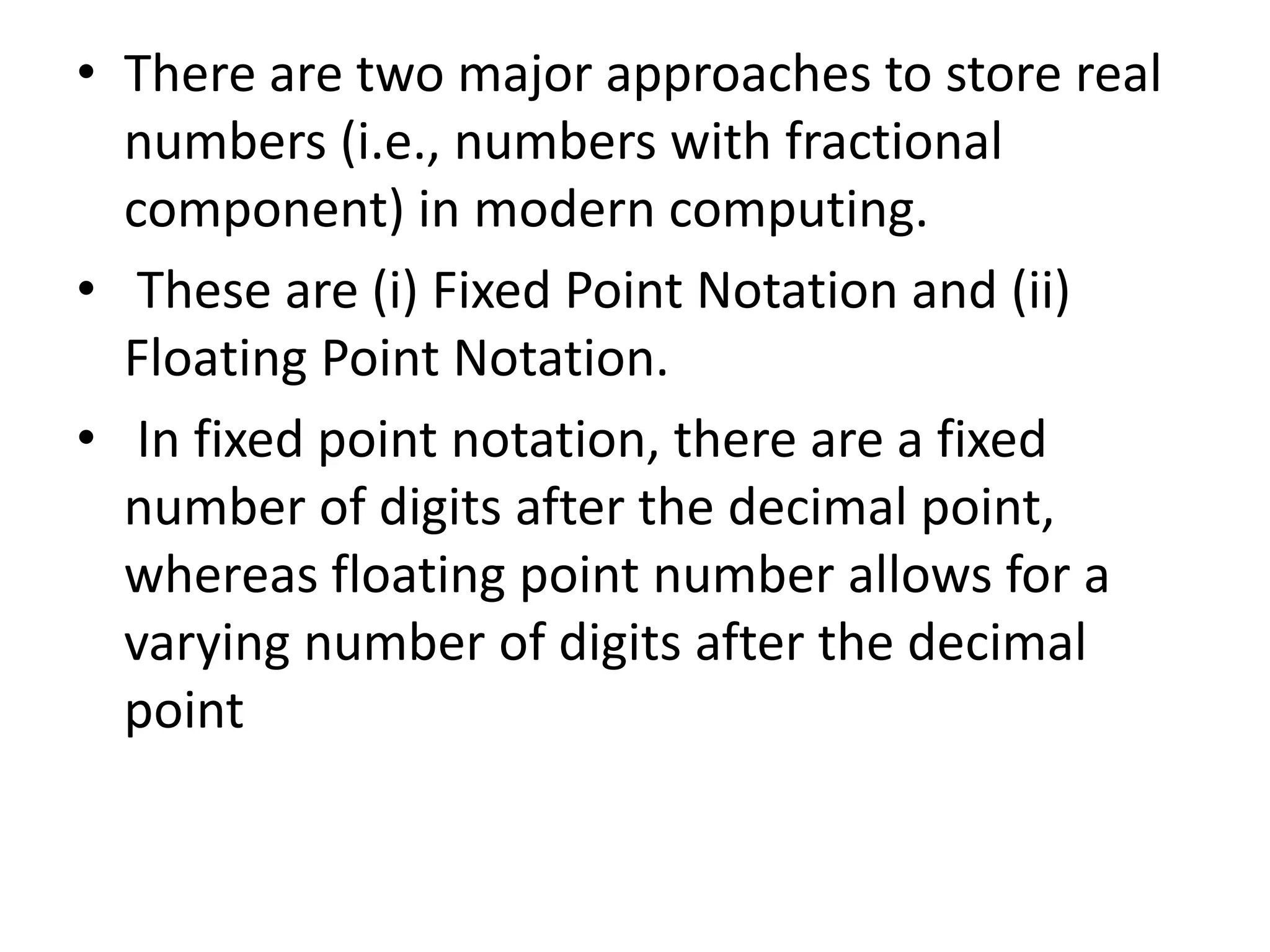 • There are two major approaches to store real
numbers (i.e., numbers with fractional
component) in modern computing.
• These are (i) Fixed Point Notation and (ii)
Floating Point Notation.
• In fixed point notation, there are a fixed
number of digits after the decimal point,
whereas floating point number allows for a
varying number of digits after the decimal
point
 