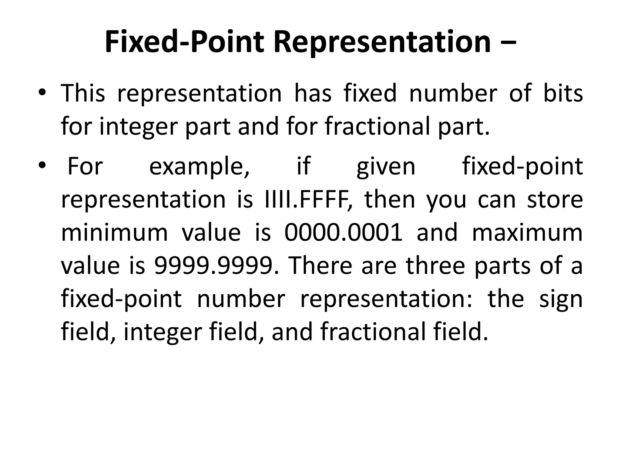 Fixed-Point Representation −
• This representation has fixed number of bits
for integer part and for fractional part.
• For example, if given fixed-point
representation is IIII.FFFF, then you can store
minimum value is 0000.0001 and maximum
value is 9999.9999. There are three parts of a
fixed-point number representation: the sign
field, integer field, and fractional field.
 