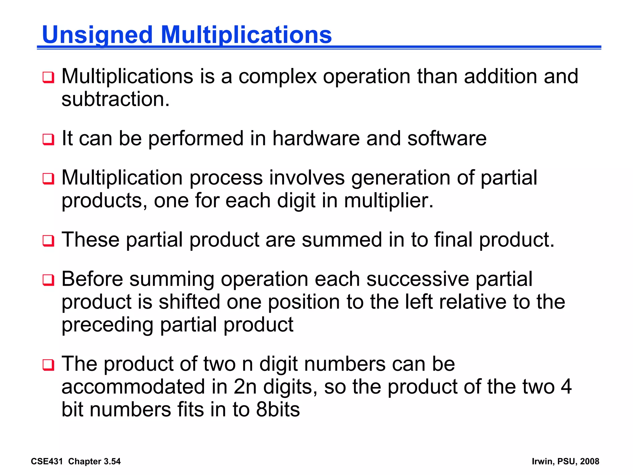 CSE431 Chapter 3.54 Irwin, PSU, 2008
Unsigned Multiplications
 Multiplications is a complex operation than addition and
subtraction.
 It can be performed in hardware and software
 Multiplication process involves generation of partial
products, one for each digit in multiplier.
 These partial product are summed in to final product.
 Before summing operation each successive partial
product is shifted one position to the left relative to the
preceding partial product
 The product of two n digit numbers can be
accommodated in 2n digits, so the product of the two 4
bit numbers fits in to 8bits
 