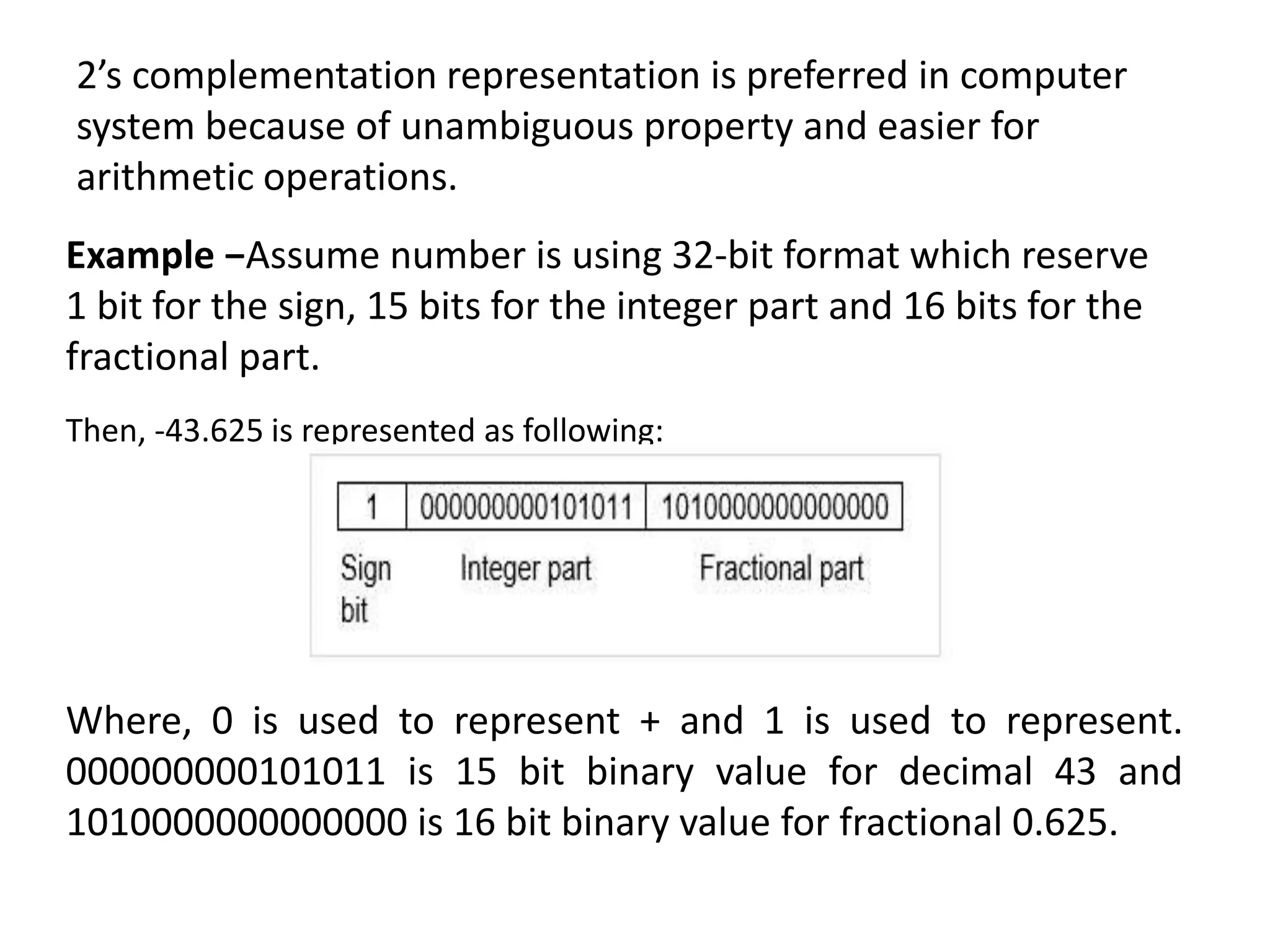 2’s complementation representation is preferred in computer
system because of unambiguous property and easier for
arithmetic operations.
Example −Assume number is using 32-bit format which reserve
1 bit for the sign, 15 bits for the integer part and 16 bits for the
fractional part.
Then, -43.625 is represented as following:
Where, 0 is used to represent + and 1 is used to represent.
000000000101011 is 15 bit binary value for decimal 43 and
1010000000000000 is 16 bit binary value for fractional 0.625.
 