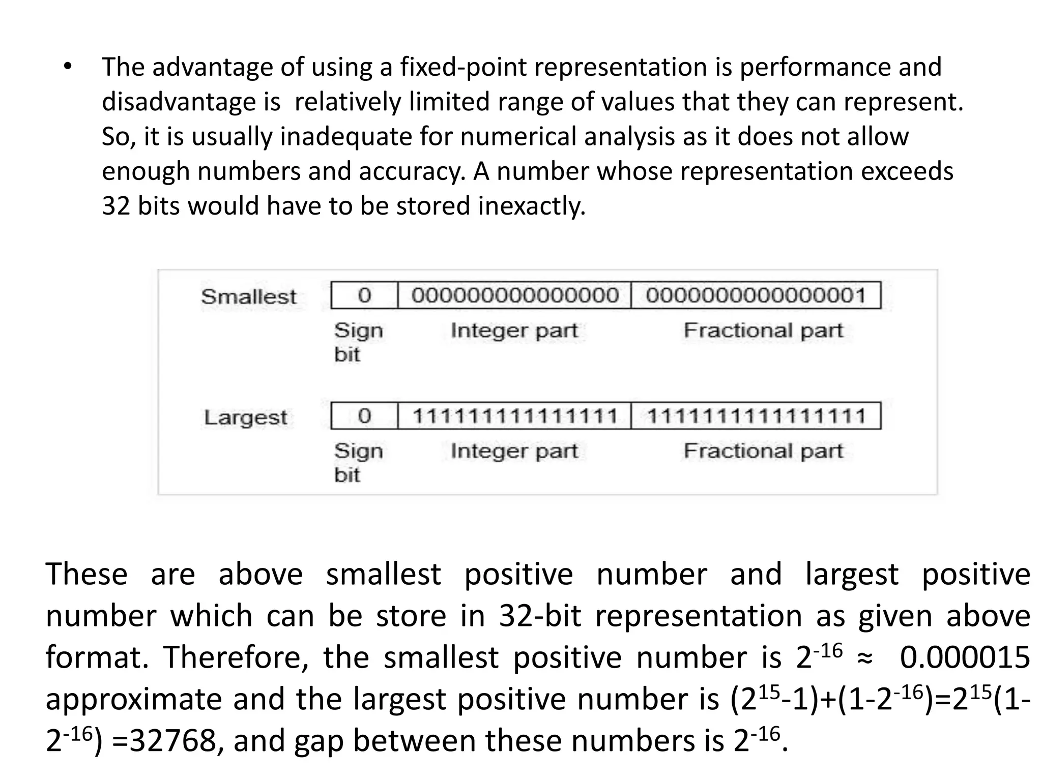 • The advantage of using a fixed-point representation is performance and
disadvantage is relatively limited range of values that they can represent.
So, it is usually inadequate for numerical analysis as it does not allow
enough numbers and accuracy. A number whose representation exceeds
32 bits would have to be stored inexactly.
These are above smallest positive number and largest positive
number which can be store in 32-bit representation as given above
format. Therefore, the smallest positive number is 2-16 ≈ 0.000015
approximate and the largest positive number is (215-1)+(1-2-16)=215(1-
2-16) =32768, and gap between these numbers is 2-16.
 
