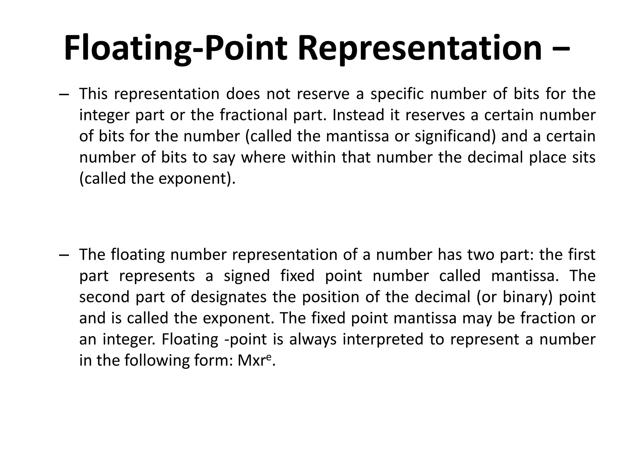 Floating-Point Representation −
– This representation does not reserve a specific number of bits for the
integer part or the fractional part. Instead it reserves a certain number
of bits for the number (called the mantissa or significand) and a certain
number of bits to say where within that number the decimal place sits
(called the exponent).
– The floating number representation of a number has two part: the first
part represents a signed fixed point number called mantissa. The
second part of designates the position of the decimal (or binary) point
and is called the exponent. The fixed point mantissa may be fraction or
an integer. Floating -point is always interpreted to represent a number
in the following form: Mxre.
 