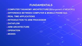 FUNDAMENTALS
COMPUTER TAXANOMY ARCHITECTURE (Arrangement of MEMORY)
DIFFERENCE BETWEEN COMPUTER & MOBILE PHONE SoC
REAL TIME APPLICATIONS
INTRODUCTION TO ARM PROCESSOR
DATAFLOW
ARM ARCHITECTURE
OPERATION
MODES
4
 