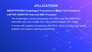APLLICATIONS
SMARTPHONES-Snapdragon Processors or Media Tek Processors
LAPTOP/ DESKTOP-Intel and AMD Processor
⬡ The Snapdragon central processing unit (CPU) uses the ARM RISC
instruction set, and a single SoC may include multiple CPU cores.
⬡ It comes with graphics processing unit (GPU), which provides high-quality
graphics and superior gaming experiences.
9
 