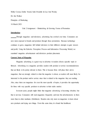 Molly Cowan, Emilie Sward, Safa Owaishir & Lee Ann Wesley
Dr. Jim Walker
Principles of Marketing
16 March 2021
Unit 2 Assignment - Diminishing & Growing Forms of Promotion
Introduction
Through magazines and television, advertising has evolved over time. Consumers are
now more exposed to brands and products through these promotions. Because technology
continues to grow, magazines fall behind television in their different attempts to gain viewers
and profit. Using the Selective Perception Process and Information Processing Model, we
examined magazine advertisement and television product placement.
Current State of Magazine
Magazine advertising is a great way to advertise to readers about a specific topic or
lifestyle. Advertising in a magazine provides readers with product or service recommendations
that are likely to be pretty relevant to them. This is because firms will place their ads in
magazines that are strongly related to what the magazine is about, so readers will most likely be
interested in the product and/or service since that is related to the magazine they are reading.
Also, since there are magazines for even the most specific of topics, it provides the opportunity
for firms with very specific products to advertise to their niche market.
In recent years, people might think that magazine advertising is becoming obsolete, but
that is not true. Consumers still read magazines frequently and trust the advertisements in them
more than in other mediums (Edelshain). Readers also rely more on magazines to learn about
new products and trying new things. From this same data, it is found that healthcare
 