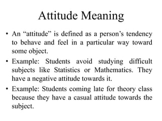 Attitude Meaning
• An “attitude” is defined as a person’s tendency
to behave and feel in a particular way toward
some object.
• Example: Students avoid studying difficult
subjects like Statistics or Mathematics. They
have a negative attitude towards it.
• Example: Students coming late for theory class
because they have a casual attitude towards the
subject.
 