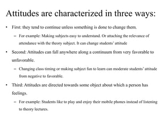 Attitudes are characterized in three ways:
• First: they tend to continue unless something is done to change them.
– For example: Making subjects easy to understand. Or attaching the relevance of
attendance with the theory subject. It can change students’ attitude
• Second: Attitudes can fall anywhere along a continuum from very favorable to
unfavorable.
– Changing class timing or making subject fun to learn can moderate students’ attitude
from negative to favorable.
• Third: Attitudes are directed towards some object about which a person has
feelings.
– For example: Students like to play and enjoy their mobile phones instead of listening
to theory lectures.
 