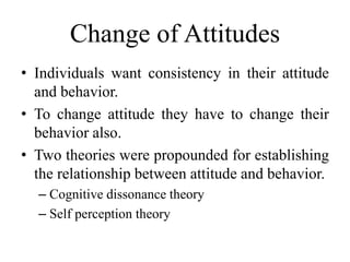 Change of Attitudes
• Individuals want consistency in their attitude
and behavior.
• To change attitude they have to change their
behavior also.
• Two theories were propounded for establishing
the relationship between attitude and behavior.
– Cognitive dissonance theory
– Self perception theory
 