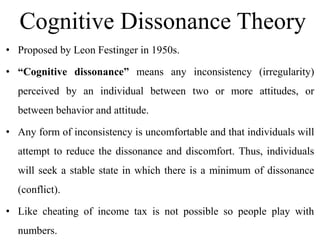 Cognitive Dissonance Theory
• Proposed by Leon Festinger in 1950s.
• “Cognitive dissonance” means any inconsistency (irregularity)
perceived by an individual between two or more attitudes, or
between behavior and attitude.
• Any form of inconsistency is uncomfortable and that individuals will
attempt to reduce the dissonance and discomfort. Thus, individuals
will seek a stable state in which there is a minimum of dissonance
(conflict).
• Like cheating of income tax is not possible so people play with
numbers.
 