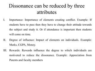 Dissonance can be reduced by three
attributes
I. Importance: Importance of elements creating conflict. Example: If
students have to pass then they have to change their attitude towards
the subject and study it. Or if attendance is important then students
will come on time.
II. Degree of influence: Impact of elements on individuals. Example:
Marks, CGPA, Money.
III. Rewards: Rewards influence the degree to which individuals are
motivated to reduce the dissonance. Example: Appreciation from
Parents and faculty members
 