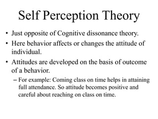 Self Perception Theory
• Just opposite of Cognitive dissonance theory.
• Here behavior affects or changes the attitude of
individual.
• Attitudes are developed on the basis of outcome
of a behavior.
– For example: Coming class on time helps in attaining
full attendance. So attitude becomes positive and
careful about reaching on class on time.
 