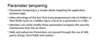 Parameter tampering
• Parameter tampering is a simple attack targeting the application
business logic.
• takes advantage of the fact that many programmers rely on hidden or
fixed fields (such as a hidden tag in a form or a parameter in a URL)
• Attackers can easily modify these parameters to bypass the security
mechanisms that rely on them.
• Web and webserver-Parameters are passed through the use of URL
query strings, form fields and cookies.
 