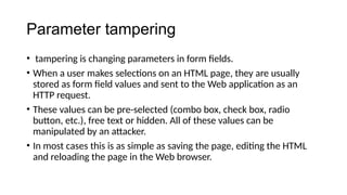 Parameter tampering
• tampering is changing parameters in form fields.
• When a user makes selections on an HTML page, they are usually
stored as form field values and sent to the Web application as an
HTTP request.
• These values can be pre-selected (combo box, check box, radio
button, etc.), free text or hidden. All of these values can be
manipulated by an attacker.
• In most cases this is as simple as saving the page, editing the HTML
and reloading the page in the Web browser.
 